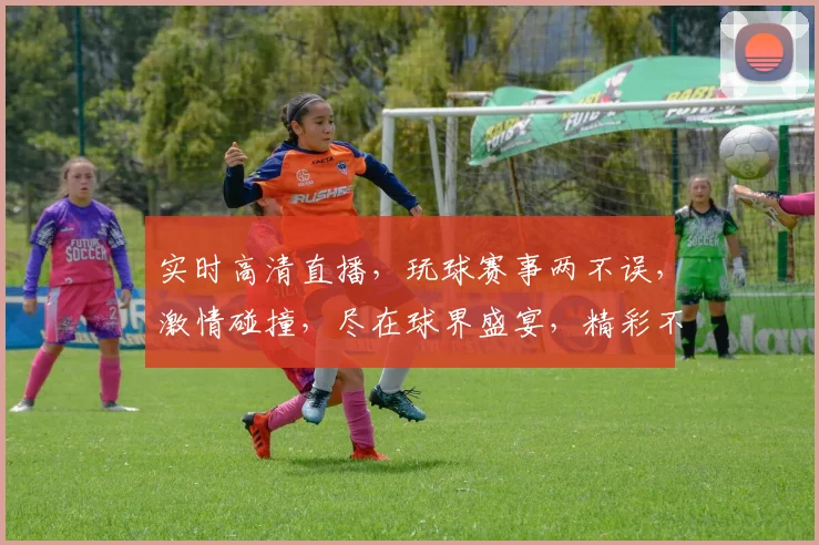 实时高清直播，玩球赛事两不误，激情碰撞，尽在球界盛宴，精彩不容错过