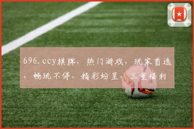 696.ccy棋牌，热门游戏，玩家首选，畅玩不停，精彩纷呈，三重福利，不容错过