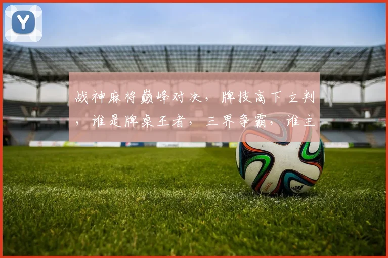 战神麻将巅峰对决，牌技高下立判，谁是牌桌王者，三界争霸，谁主沉浮