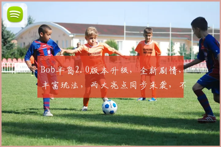 Bob半岛2.0版本升级，全新剧情，丰富玩法，两大亮点同步来袭，不容错过