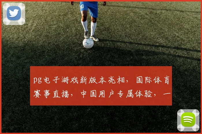 pg电子游戏新版本亮相，国际体育赛事直播，中国用户专属体验，一触即达