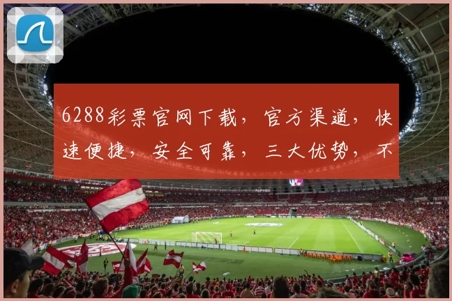 6288彩票官网下载，官方渠道，快速便捷，安全可靠，三大优势，不容错过，必看