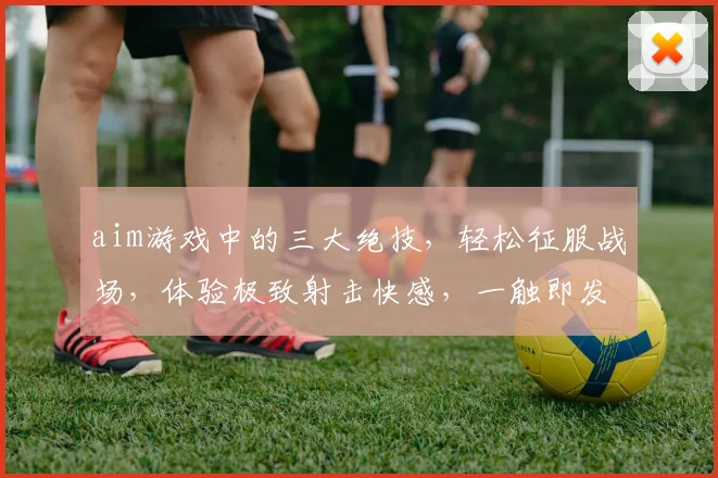 aim游戏中的三大绝技，轻松征服战场，体验极致射击快感，一触即发