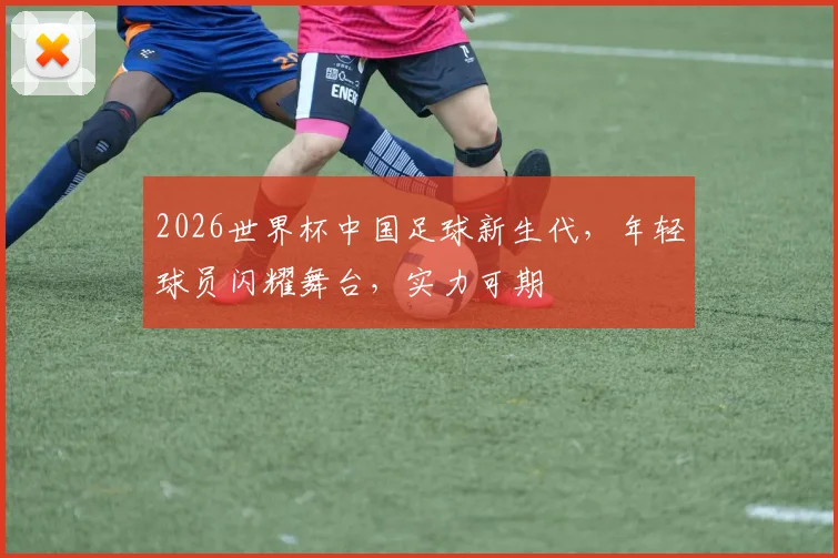2026世界杯中国足球新生代，年轻球员闪耀舞台，实力可期